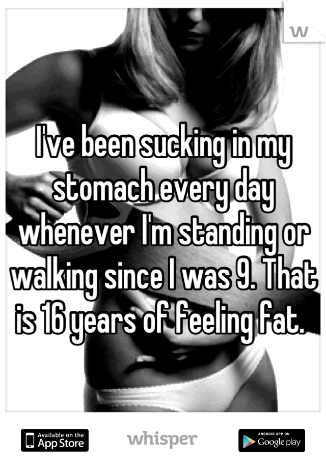 I've been sucking in my stomach every day whenever I'm standing or walking since I was 9. That is 16 years of feeling fat. 