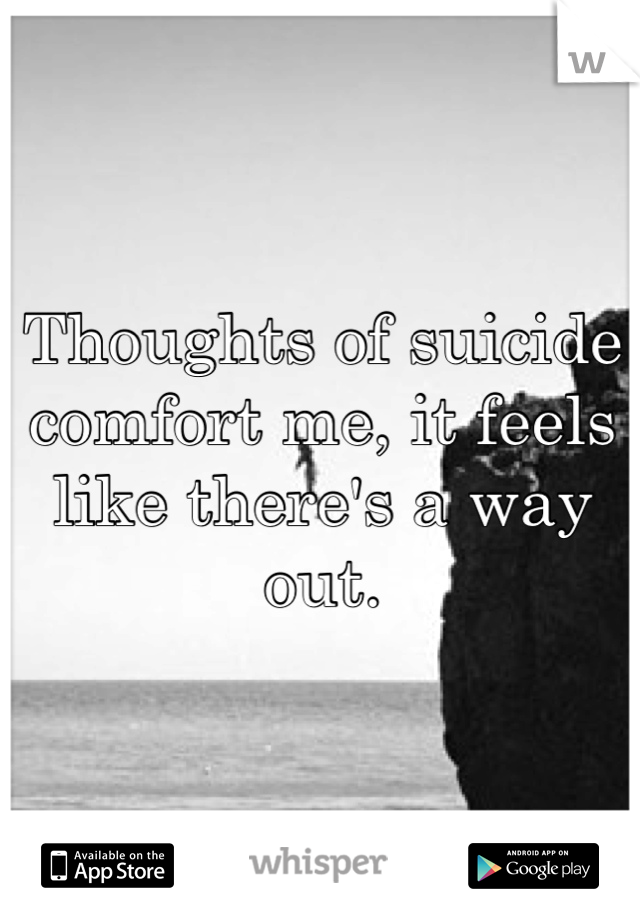Thoughts of suicide comfort me, it feels like there's a way out.