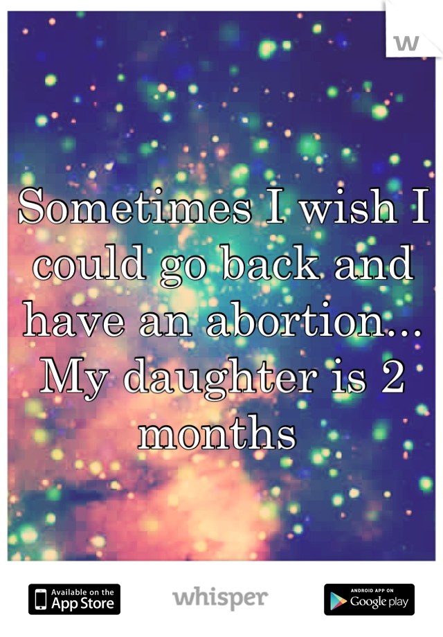 Sometimes I wish I could go back and have an abortion... My daughter is 2 months 