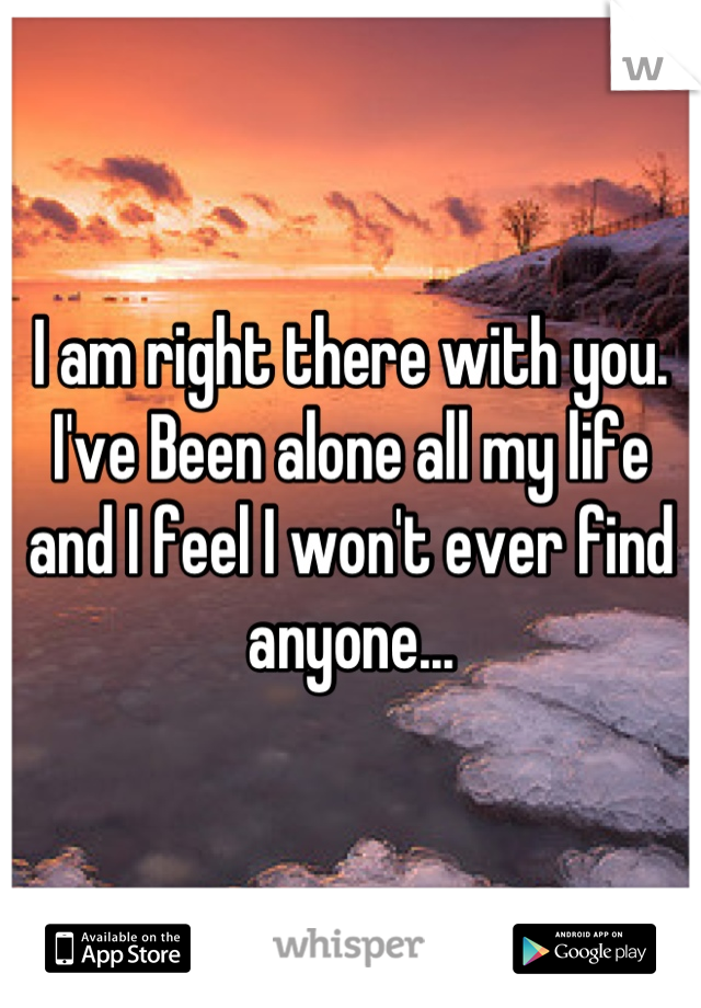I am right there with you. I've Been alone all my life and I feel I won't ever find anyone...
