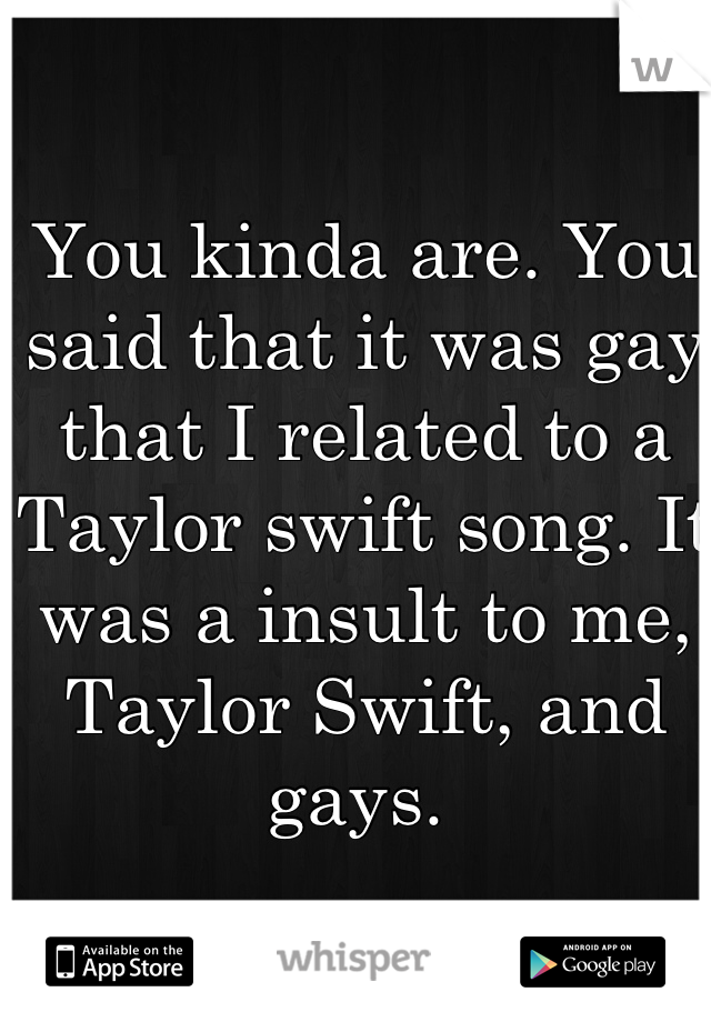 You kinda are. You said that it was gay that I related to a Taylor swift song. It was a insult to me, Taylor Swift, and gays. 
