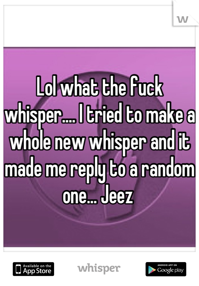 Lol what the fuck whisper.... I tried to make a whole new whisper and it made me reply to a random one... Jeez 