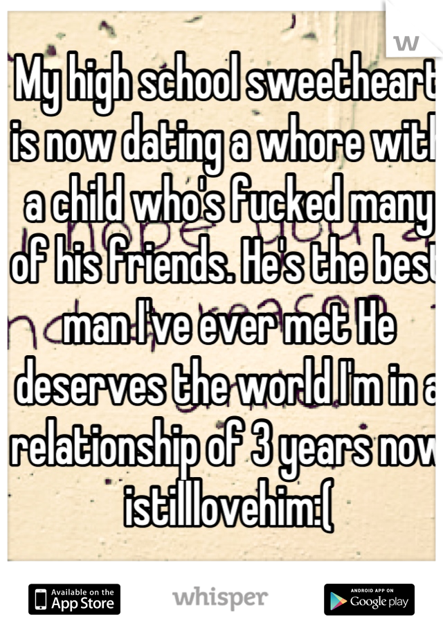 My high school sweetheart is now dating a whore with a child who's fucked many of his friends. He's the best man I've ever met He deserves the world I'm in a relationship of 3 years now istilllovehim:(