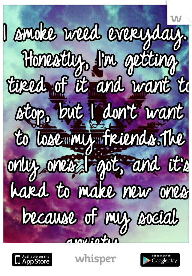 I smoke weed everyday. Honestly, I'm getting tired of it and want to stop, but I don't want to lose my friends.The only ones I got, and it's hard to make new ones because of my social anxiety. 