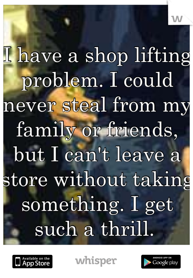 I have a shop lifting problem. I could never steal from my family or friends, but I can't leave a store without taking something. I get such a thrill. 