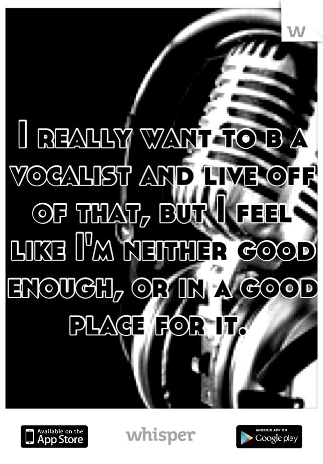 I really want to b a vocalist and live off of that, but I feel like I'm neither good enough, or in a good place for it. 