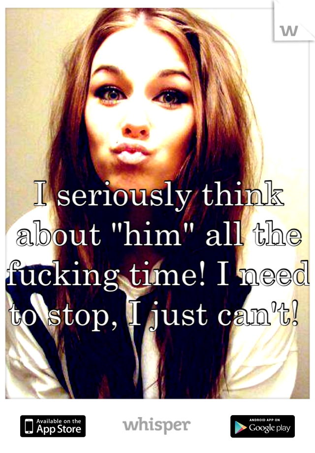I seriously think about "him" all the fucking time! I need to stop, I just can't! 