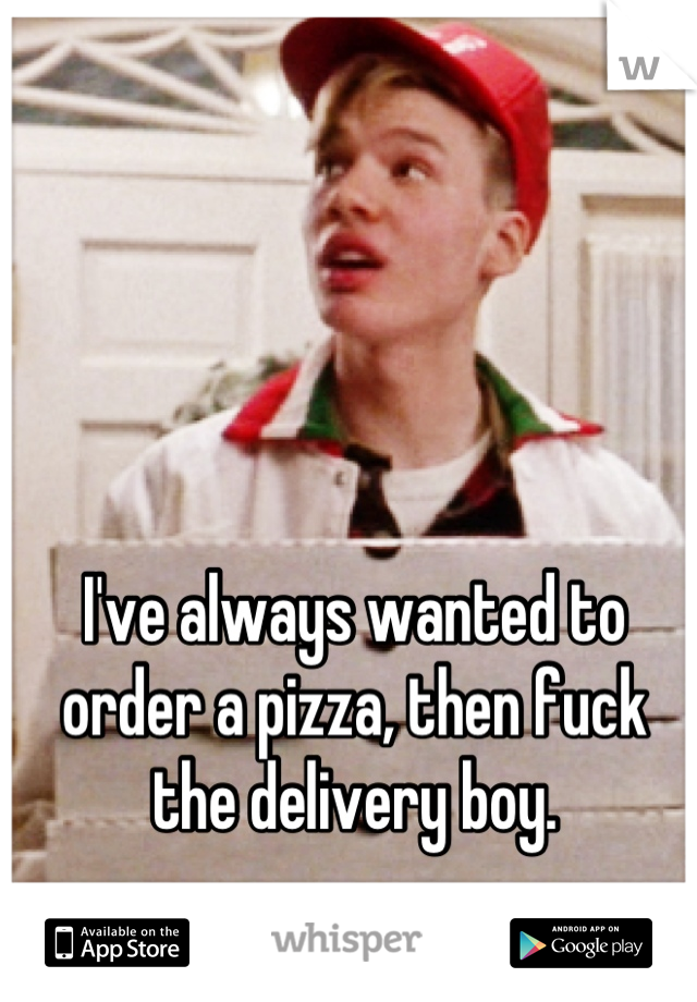 I've always wanted to order a pizza, then fuck the delivery boy.