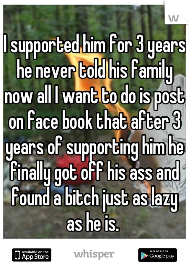 I supported him for 3 years he never told his family now all I want to do is post on face book that after 3 years of supporting him he finally got off his ass and found a bitch just as lazy as he is. 