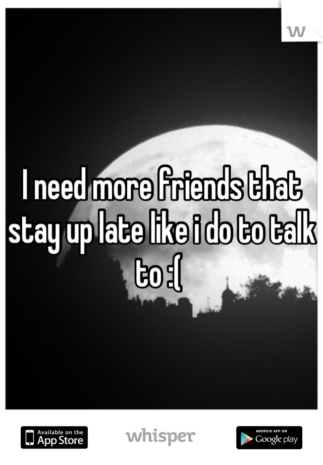 I need more friends that stay up late like i do to talk to :( 