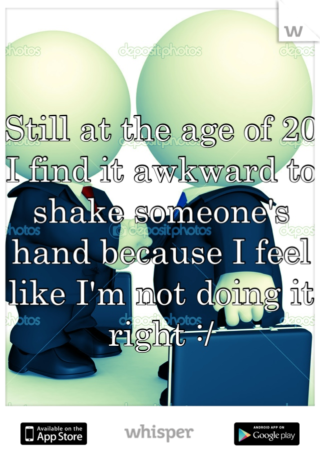 Still at the age of 20 I find it awkward to shake someone's hand because I feel like I'm not doing it right :/