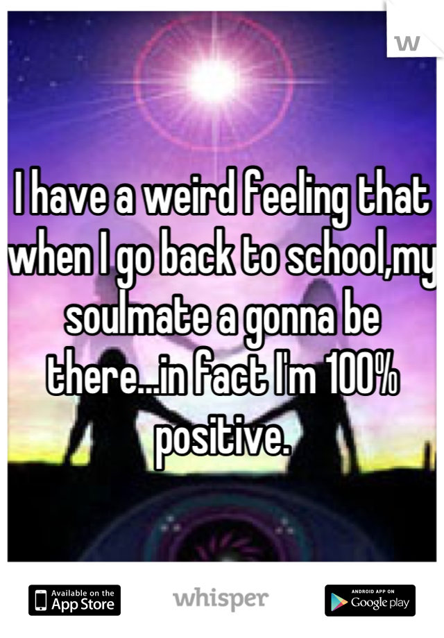 I have a weird feeling that when I go back to school,my soulmate a gonna be there...in fact I'm 100% positive.