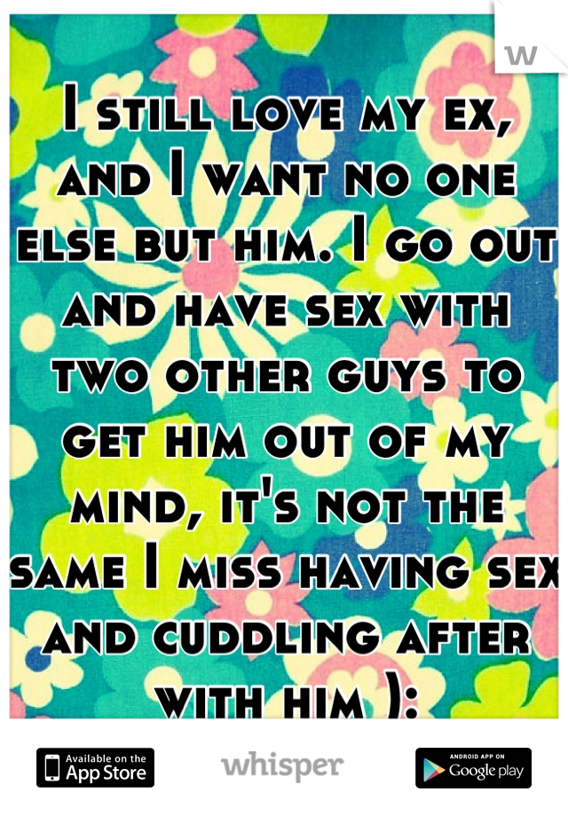 I still love my ex, and I want no one else but him. I go out and have sex with two other guys to get him out of my mind, it's not the same I miss having sex and cuddling after with him ):