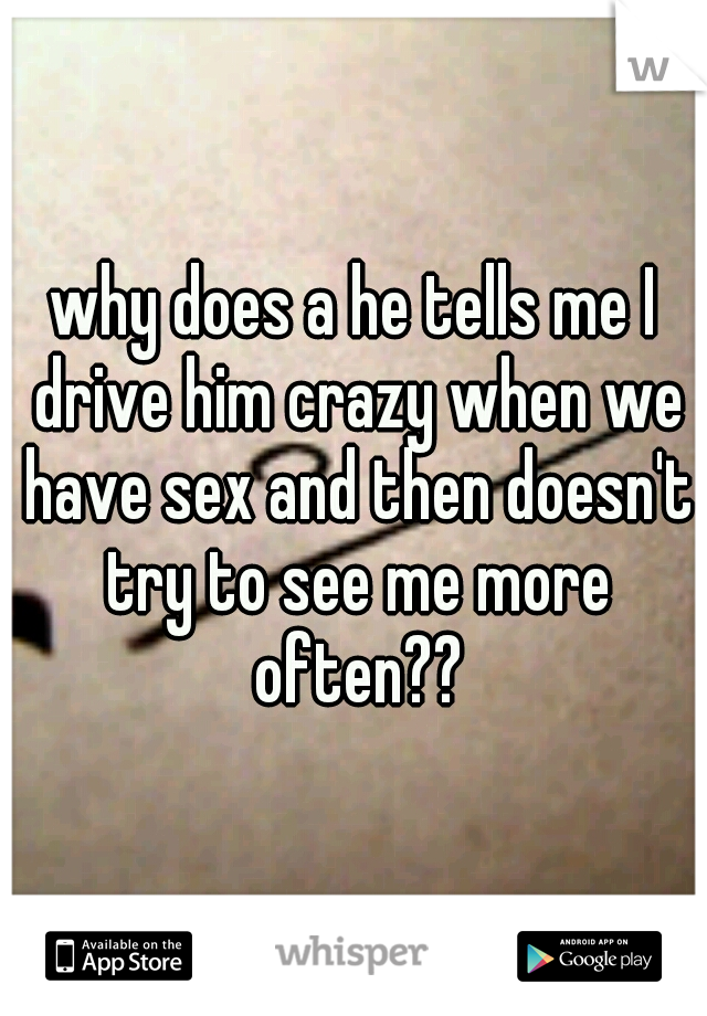 why does a he tells me I drive him crazy when we have sex and then doesn't try to see me more often??