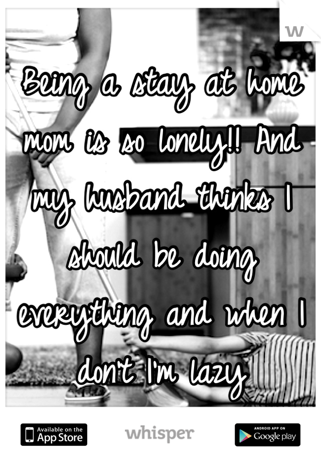 Being a stay at home mom is so lonely!! And my husband thinks I should be doing everything and when I don't I'm lazy
