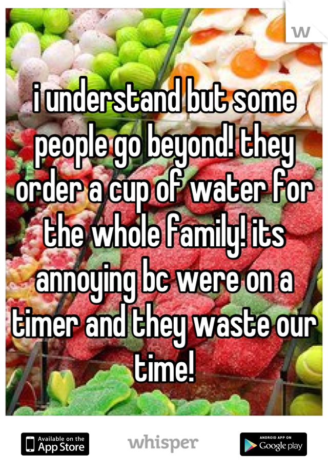 i understand but some people go beyond! they order a cup of water for the whole family! its annoying bc were on a timer and they waste our time!