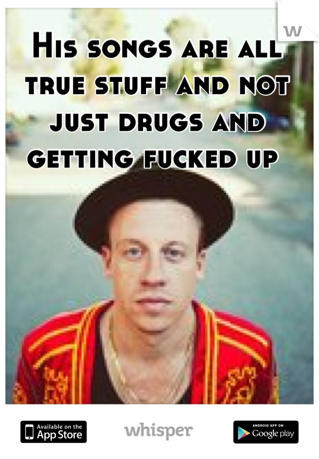 His songs are all true stuff and not just drugs and getting fucked up 