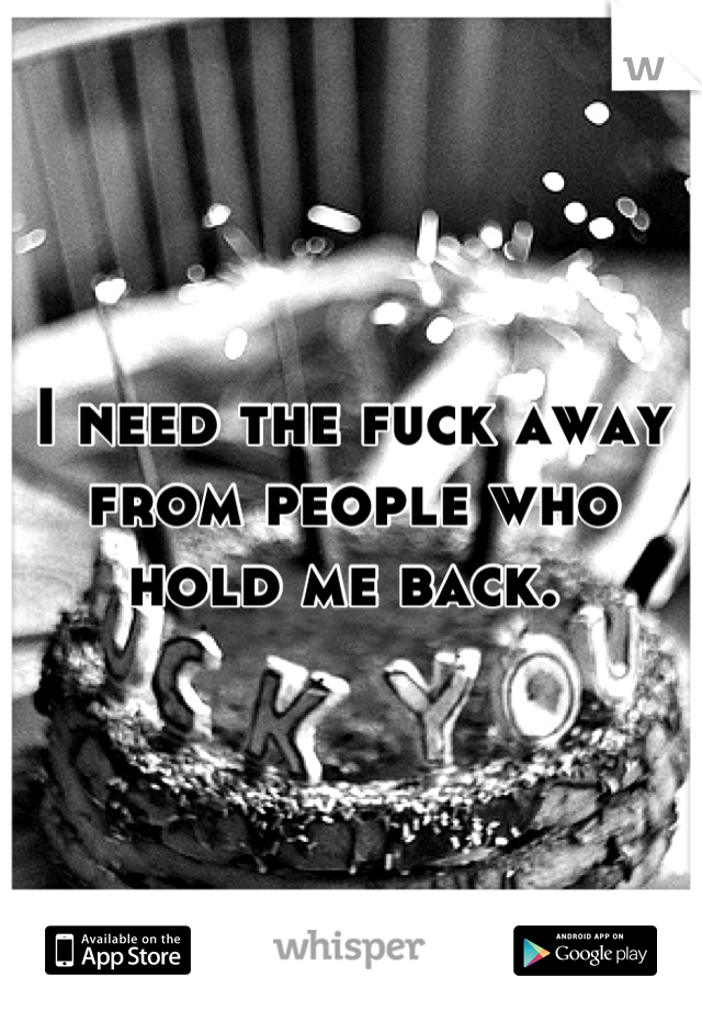I need the fuck away from people who hold me back. 