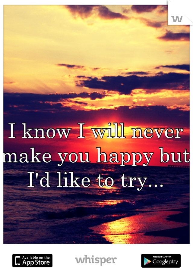 I know I will never make you happy but I'd like to try...