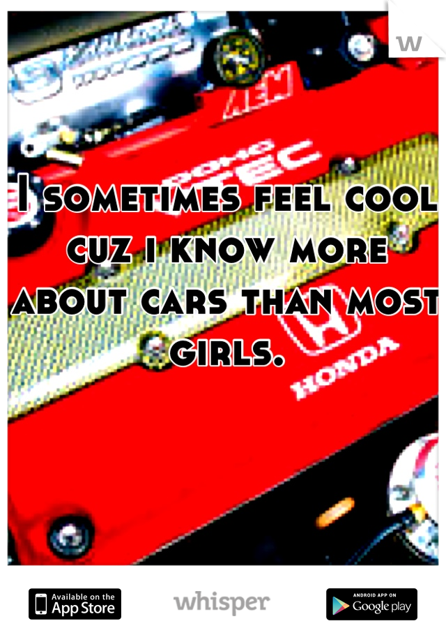 I sometimes feel cool cuz i know more about cars than most girls.