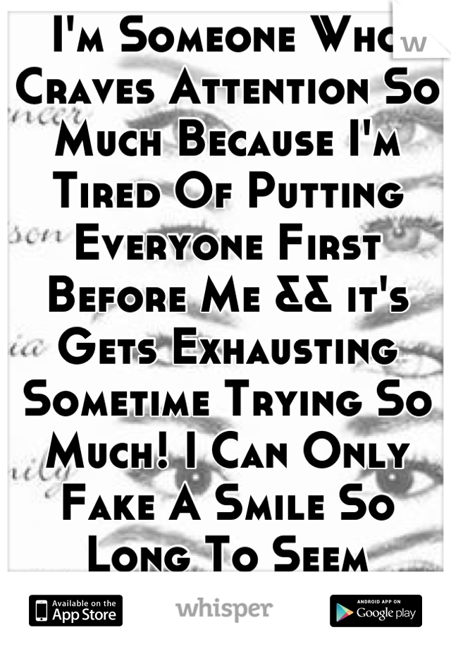 I'm Someone Who Craves Attention So Much Because I'm Tired Of Putting Everyone First Before Me && it's Gets Exhausting Sometime Trying So Much! I Can Only Fake A Smile So Long To Seem Everything Is Ok!