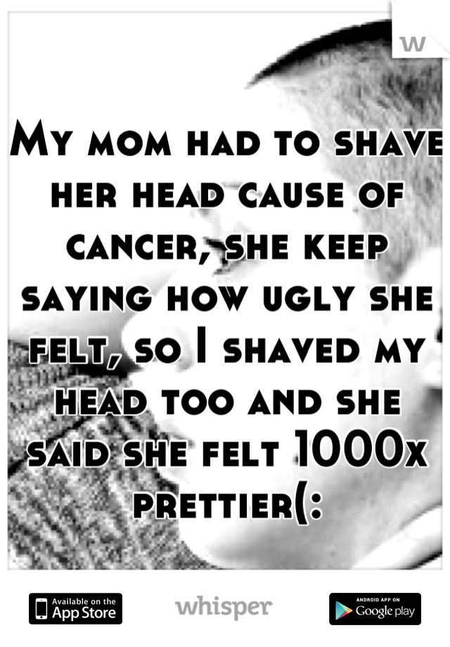 My mom had to shave her head cause of cancer, she keep saying how ugly she felt, so I shaved my head too and she said she felt 1000x prettier(: