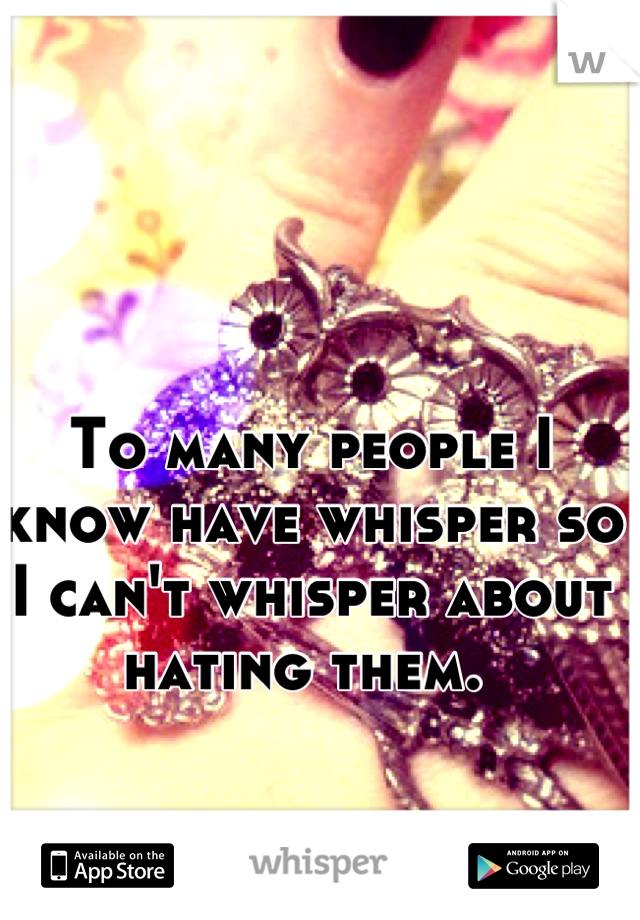 To many people I know have whisper so I can't whisper about hating them. 