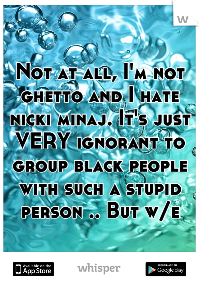 Not at all, I'm not ghetto and I hate nicki minaj. It's just VERY ignorant to group black people with such a stupid person .. But w/e