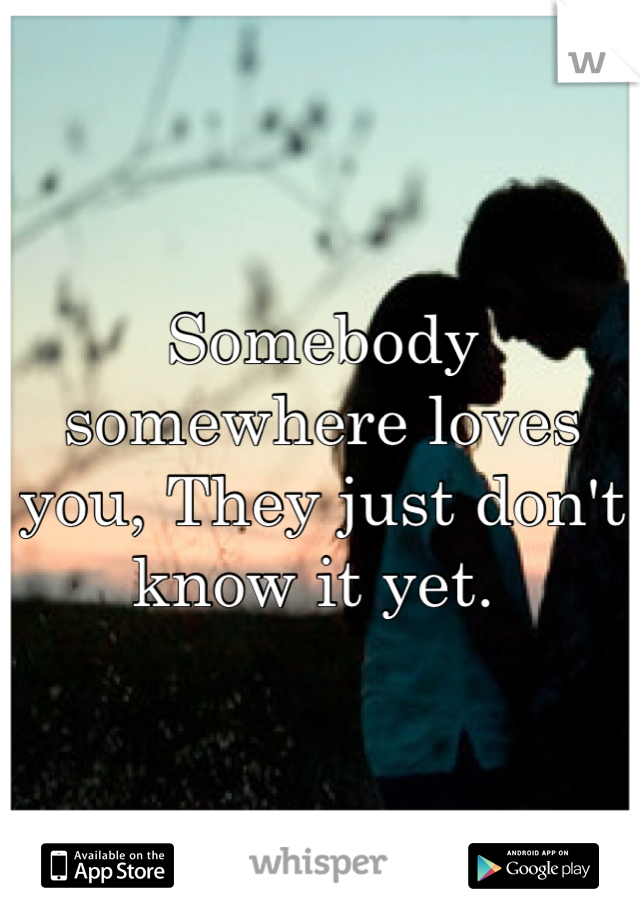 Somebody somewhere loves you, They just don't know it yet. 