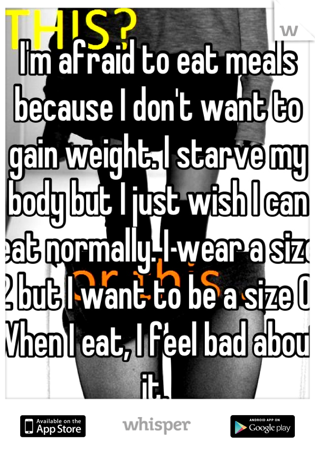 I'm afraid to eat meals because I don't want to gain weight. I starve my body but I just wish I can eat normally. I wear a size 2 but I want to be a size 0. When I eat, I feel bad about it. 