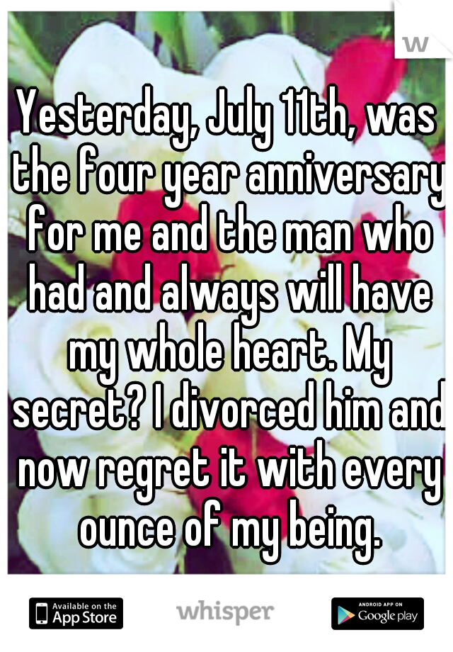 Yesterday, July 11th, was the four year anniversary for me and the man who had and always will have my whole heart. My secret? I divorced him and now regret it with every ounce of my being.