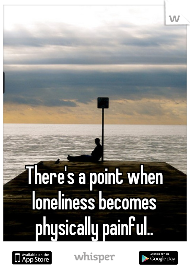 There's a point when loneliness becomes physically painful..