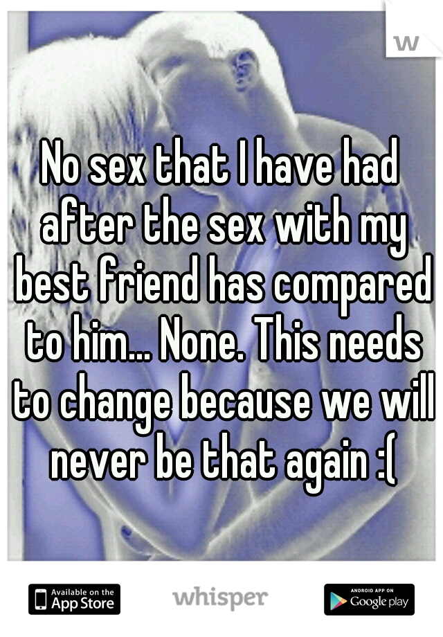 No sex that I have had after the sex with my best friend has compared to him... None. This needs to change because we will never be that again :(