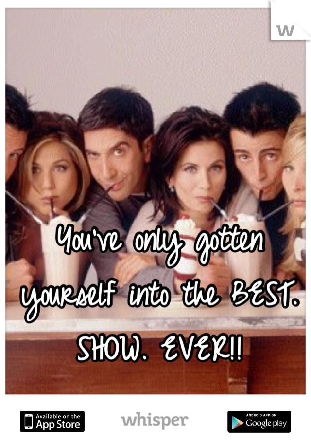 You've only gotten yourself into the BEST. SHOW. EVER!!