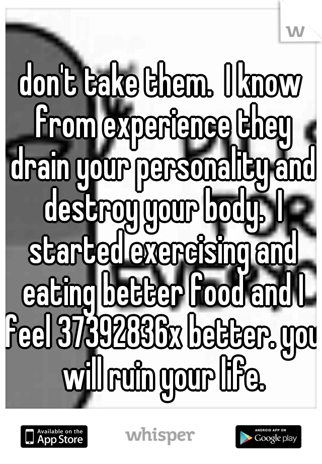 don't take them.  I know from experience they drain your personality and destroy your body.  I started exercising and eating better food and I feel 37392836x better. you will ruin your life.
