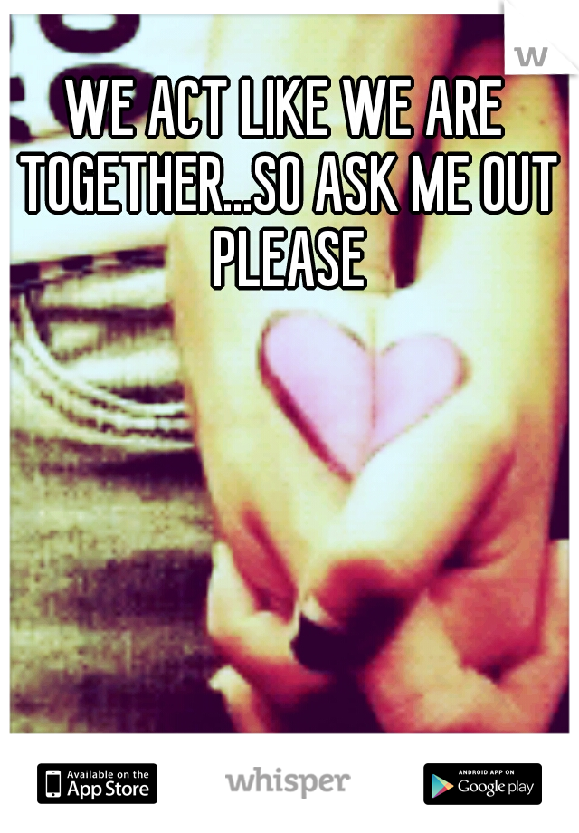 WE ACT LIKE WE ARE TOGETHER...SO ASK ME OUT PLEASE