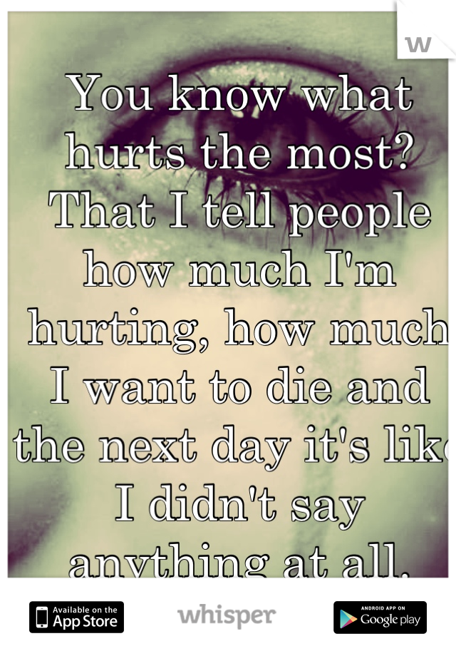 You know what hurts the most? That I tell people how much I'm hurting, how much I want to die and the next day it's like I didn't say anything at all.