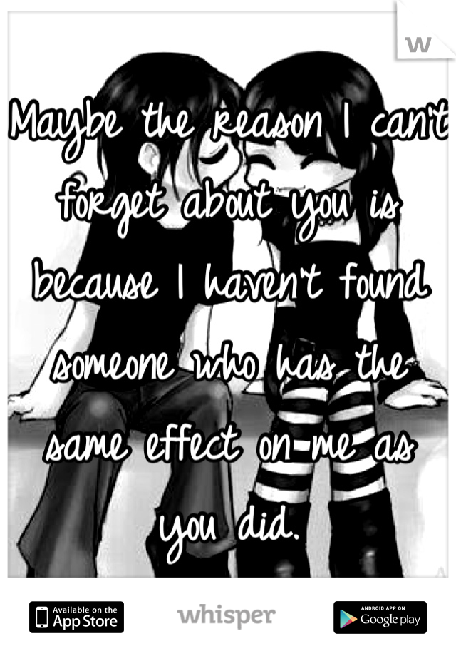 Maybe the reason I can't forget about you is because I haven't found someone who has the same effect on me as you did.
