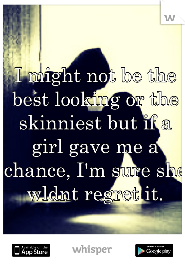 I might not be the best looking or the skinniest but if a girl gave me a chance, I'm sure she wldnt regret it.