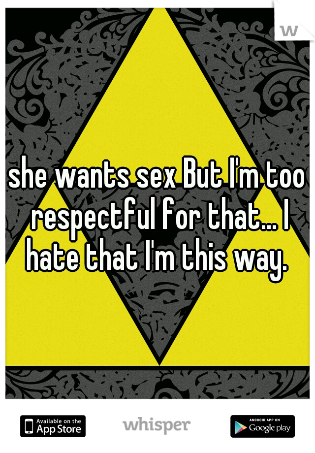 she wants sex But I'm too respectful for that... I hate that I'm this way. 