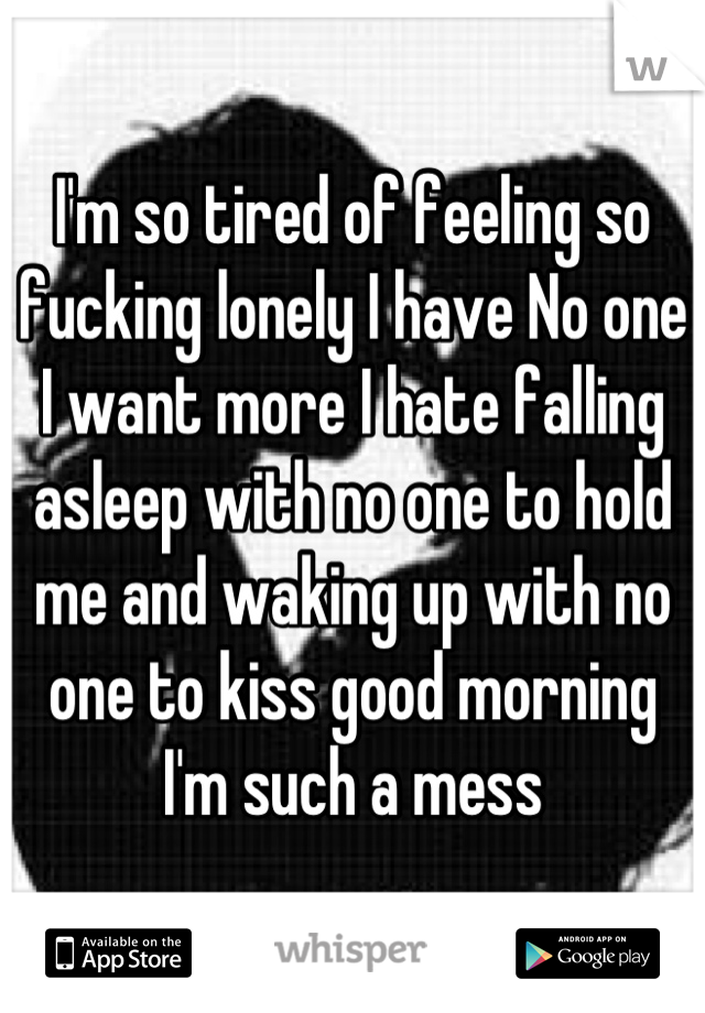 I'm so tired of feeling so fucking lonely I have No one I want more I hate falling asleep with no one to hold me and waking up with no one to kiss good morning I'm such a mess