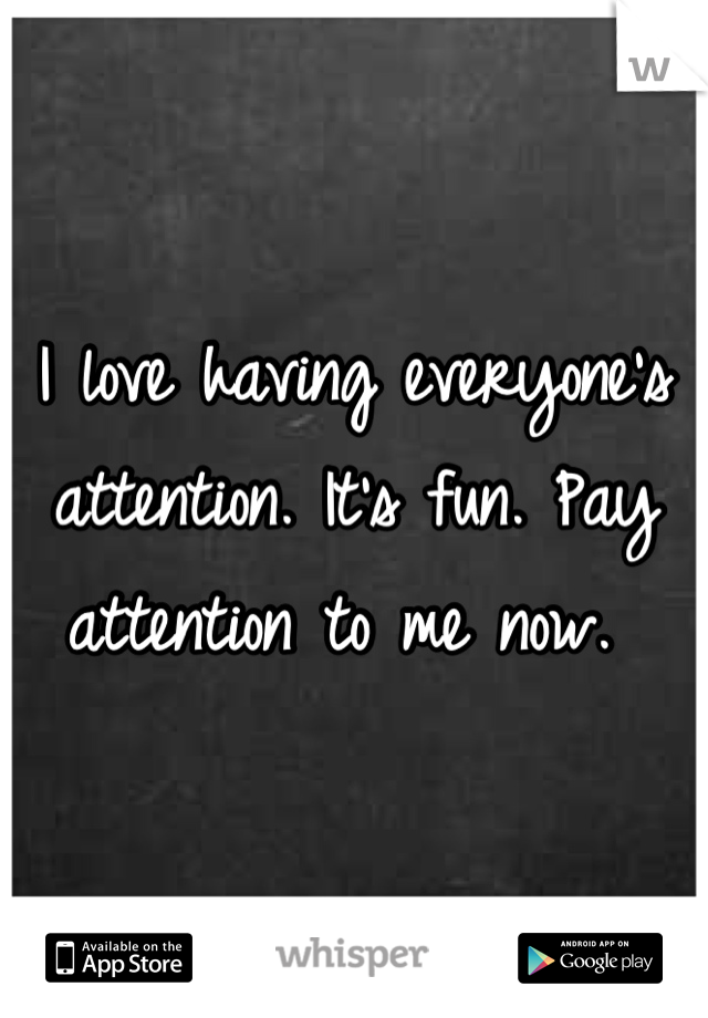 I love having everyone's attention. It's fun. Pay attention to me now. 