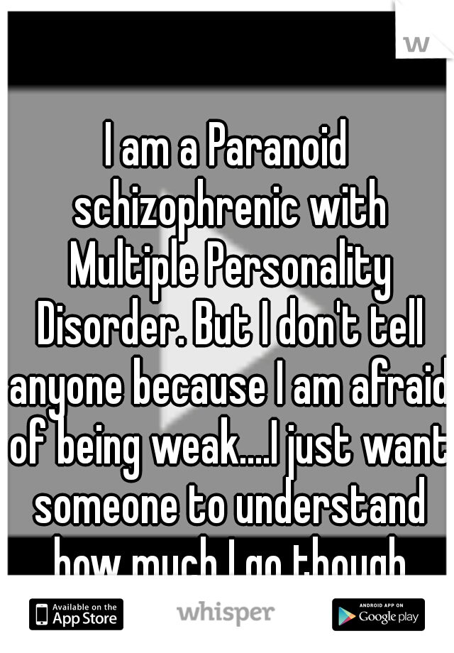 I am a Paranoid schizophrenic with Multiple Personality Disorder. But I don't tell anyone because I am afraid of being weak....I just want someone to understand how much I go though every day. :, (</3