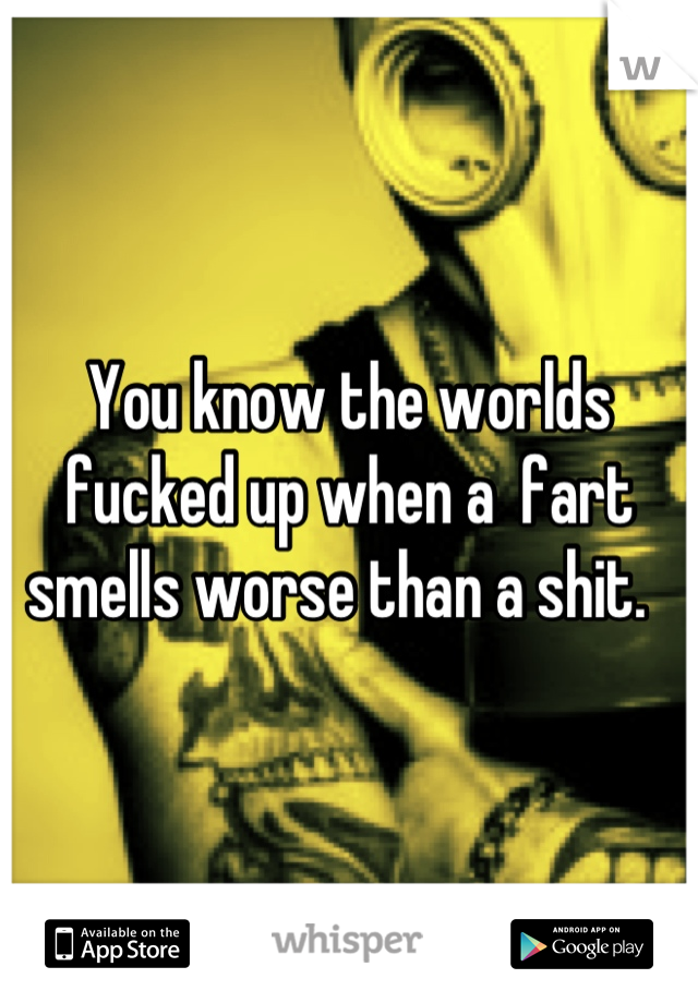 You know the worlds fucked up when a  fart smells worse than a shit.  