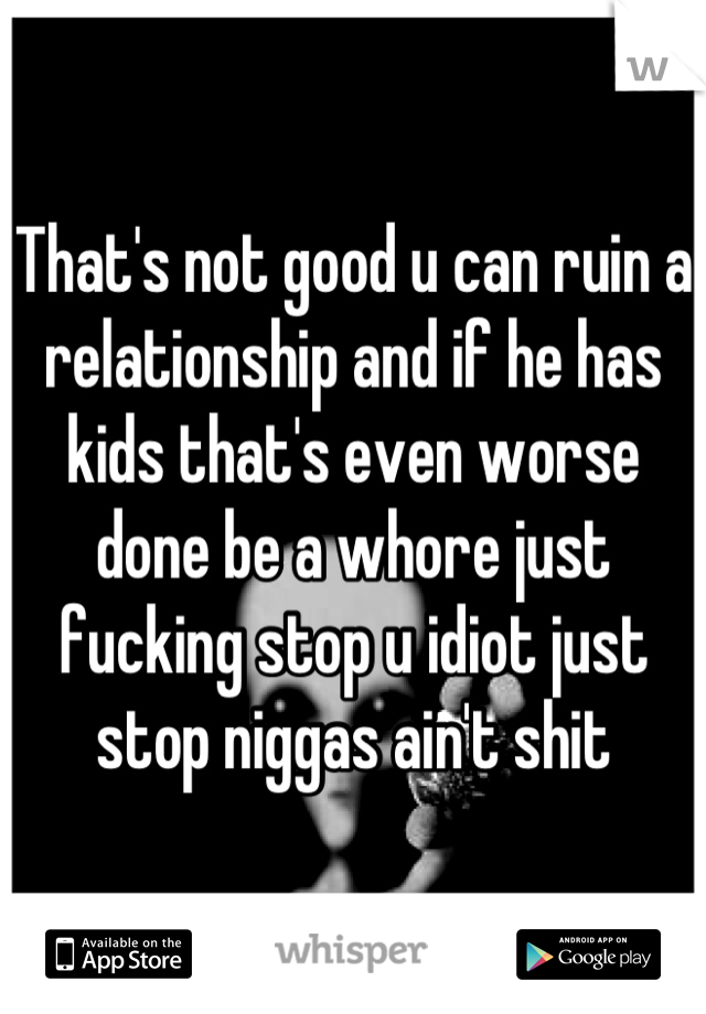 That's not good u can ruin a relationship and if he has kids that's even worse done be a whore just fucking stop u idiot just stop niggas ain't shit
