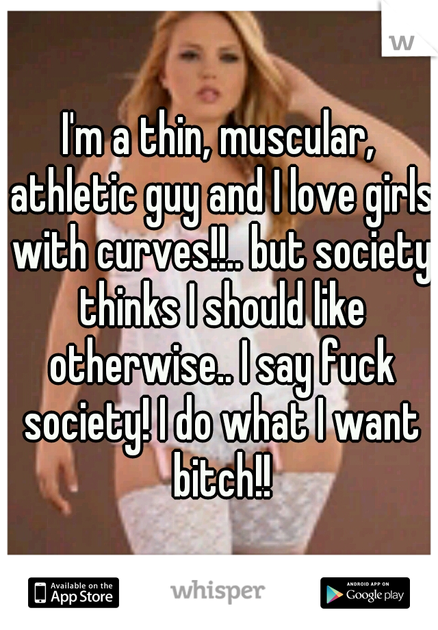 I'm a thin, muscular, athletic guy and I love girls with curves!!.. but society thinks I should like otherwise.. I say fuck society! I do what I want bitch!!