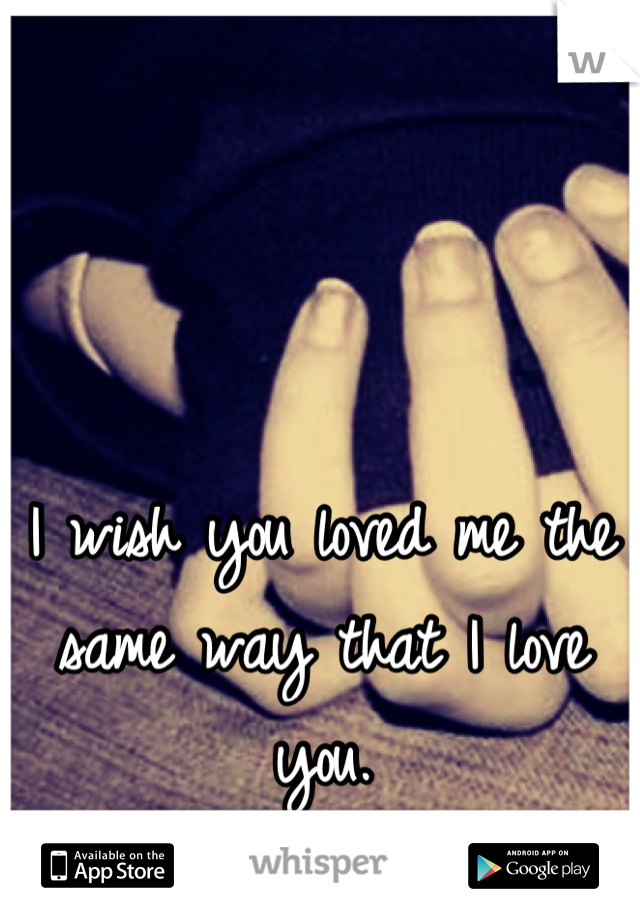 I wish you loved me the same way that I love you.