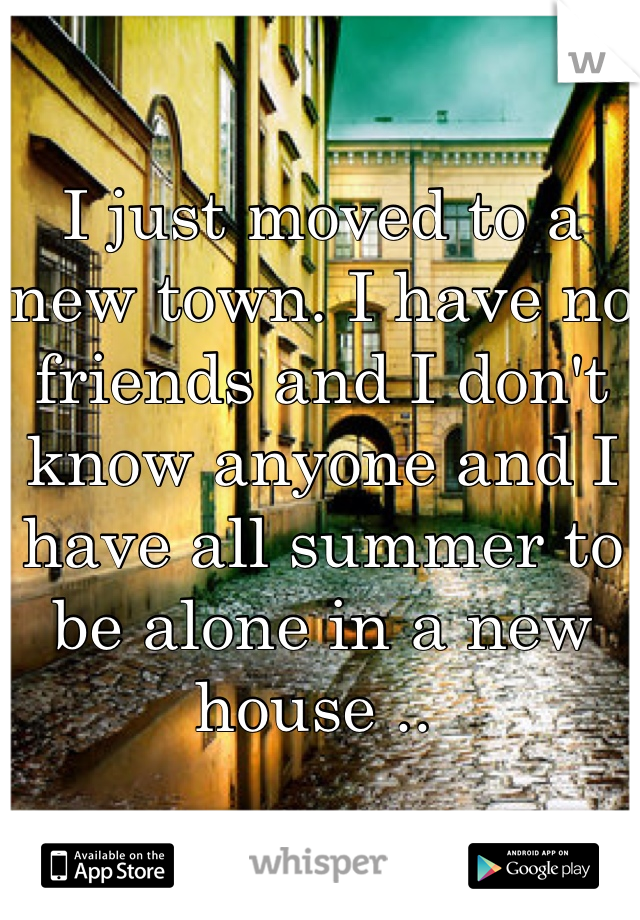 I just moved to a new town. I have no friends and I don't know anyone and I have all summer to be alone in a new house .. 
