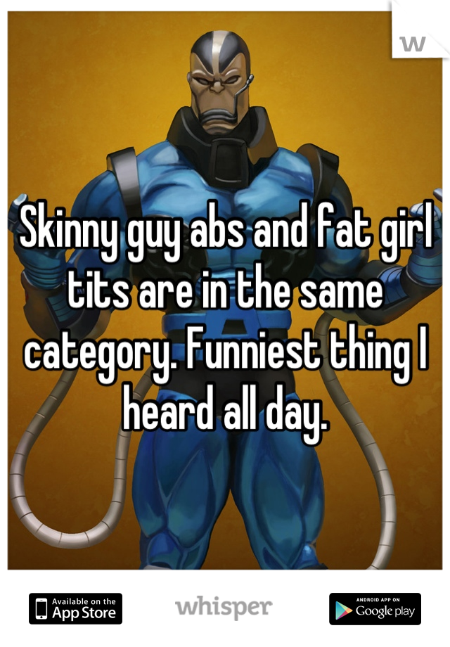 Skinny guy abs and fat girl tits are in the same category. Funniest thing I heard all day.