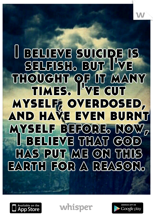 I believe suicide is selfish. but I've thought of it many times. I've cut myself, overdosed, and have even burnt myself before. now, I believe that god has put me on this earth for a reason. ♥